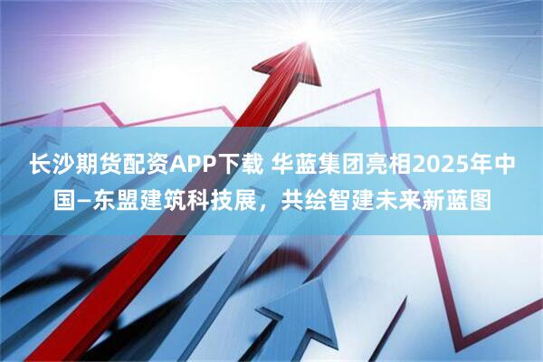 长沙期货配资APP下载 华蓝集团亮相2025年中国—东盟建筑科技展，共绘智建未来新蓝图