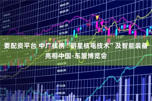 要配资平台 中广核携“明星核电技术”及智能装备亮相中国-东盟博览会