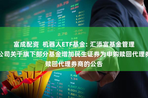富成配资  机器人ETF基金: 汇添富基金管理股份有限公司关于旗下部分基金增加民生证券为申购赎回代理券商的公告