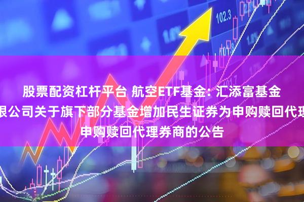 股票配资杠杆平台 航空ETF基金: 汇添富基金管理股份有限公司关于旗下部分基金增加民生证券为申购赎回代理券商的公告