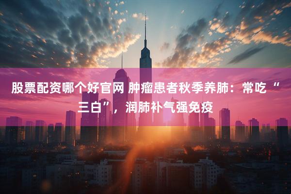 股票配资哪个好官网 肿瘤患者秋季养肺：常吃 “三白”，润肺补气强免疫