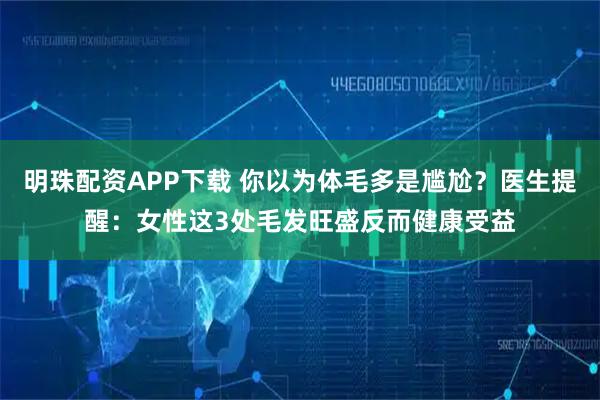 明珠配资APP下载 你以为体毛多是尴尬？医生提醒：女性这3处毛发旺盛反而健康受益