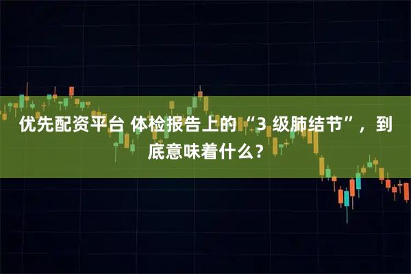 优先配资平台 体检报告上的 “3 级肺结节”，到底意味着什么？