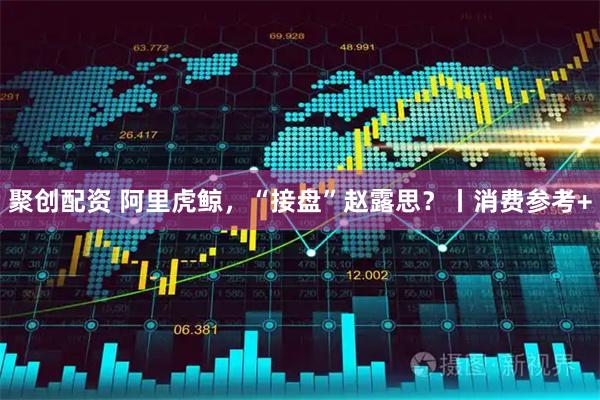 聚创配资 阿里虎鲸，“接盘”赵露思？丨消费参考+