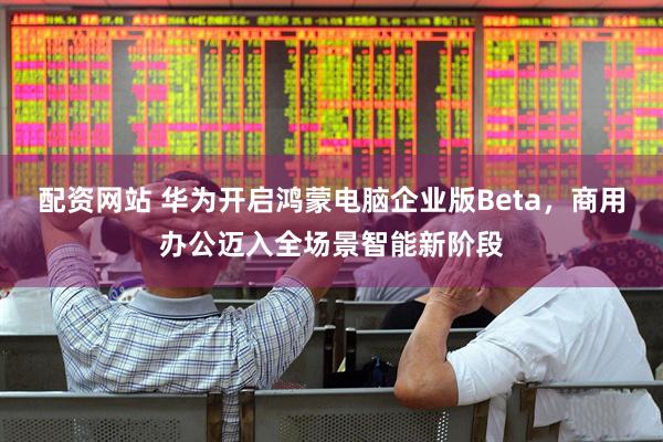配资网站 华为开启鸿蒙电脑企业版Beta，商用办公迈入全场景智能新阶段
