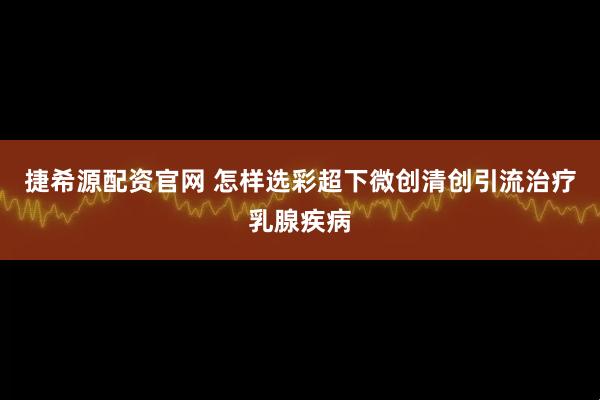 捷希源配资官网 怎样选彩超下微创清创引流治疗乳腺疾病