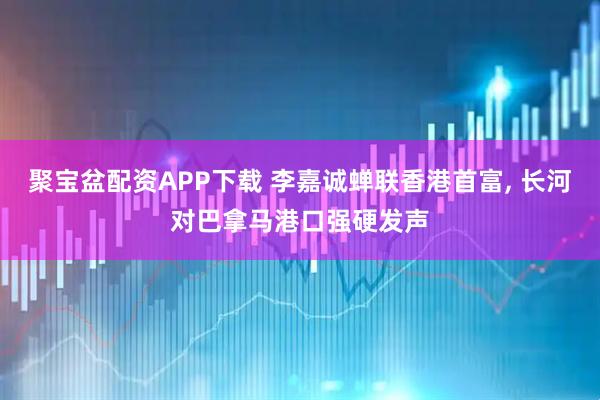 聚宝盆配资APP下载 李嘉诚蝉联香港首富, 长河对巴拿马港口强硬发声